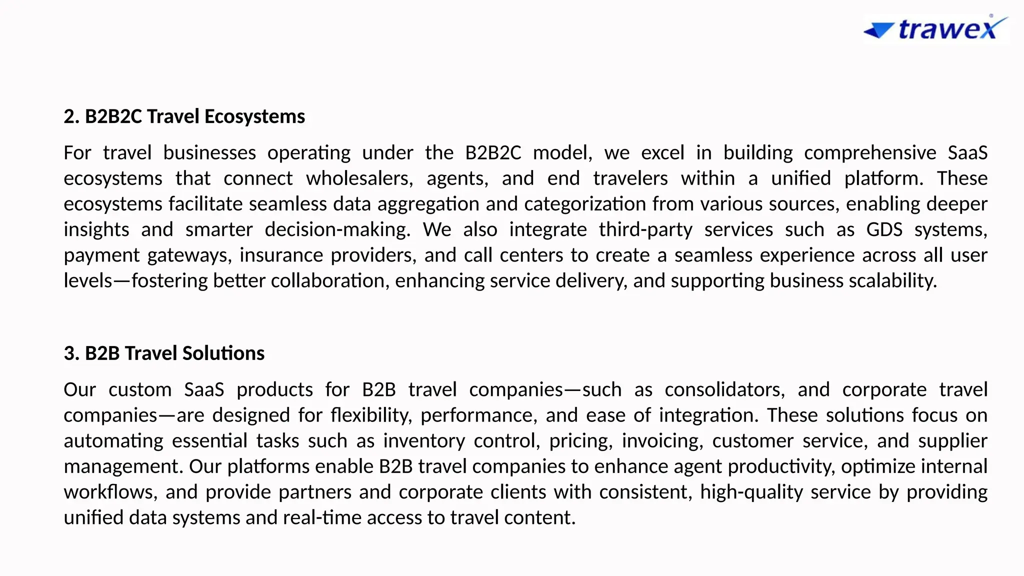 2. B2B2C Travel Ecosystems
For travel businesses operating under the B2B2C model, we excel in building comprehensive SaaS
ecosystems that connect wholesalers, agents, and end travelers within a unified platform. These
ecosystems facilitate seamless data aggregation and categorization from various sources, enabling deeper
insights and smarter decision-making. We also integrate third-party services such as GDS systems,
payment gateways, insurance providers, and call centers to create a seamless experience across all user
levels—fostering better collaboration, enhancing service delivery, and supporting business scalability.
3. B2B Travel Solutions
Our custom SaaS products for B2B travel companies—such as consolidators, and corporate travel
companies—are designed for flexibility, performance, and ease of integration. These solutions focus on
automating essential tasks such as inventory control, pricing, invoicing, customer service, and supplier
management. Our platforms enable B2B travel companies to enhance agent productivity, optimize internal
workflows, and provide partners and corporate clients with consistent, high-quality service by providing
unified data systems and real-time access to travel content.
 