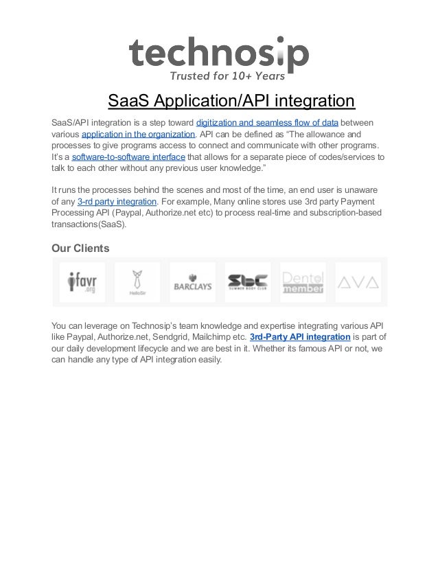 SaaS Application/API integration
SaaS/API integration is a step toward digitization and seamless flow of data between
various application in the organization. API can be defined as “The allowance and
processes to give programs access to connect and communicate with other programs.
It’s a software-to-software interface that allows for a separate piece of codes/services to
talk to each other without any previous user knowledge.”
It runs the processes behind the scenes and most of the time, an end user is unaware
of any 3-rd party integration. For example, Many online stores use 3rd party Payment
Processing API (Paypal, Authorize.net etc) to process real-time and subscription-based
transactions(SaaS).
Our Clients
You can leverage on Technosip’s team knowledge and expertise integrating various API
like Paypal, Authorize.net, Sendgrid, Mailchimp etc. 3rd-Party API integration is part of
our daily development lifecycle and we are best in it. Whether its famous API or not, we
can handle any type of API integration easily.
 