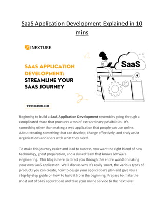 SaaS Application Development Explained in 10
mins
Beginning to build a SaaS Application Development resembles going through a
complicated maze that produces a ton of extraordinary possibilities. It’s
something other than making a web application that people can use online.
About creating something that can develop, change effectively, and truly assist
organizations and users with what they need.
To make this journey easier and lead to success, you want the right blend of new
technology, great preparation, and a skilled team that knows software
engineering. This blog is here to direct you through the entire world of making
your own SaaS application. We’ll discuss why it’s really smart, the various types of
products you can create, how to design your application’s plan and give you a
step-by-step guide on how to build it from the beginning. Prepare to make the
most out of SaaS applications and take your online service to the next level.
 