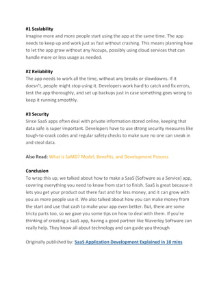 #1 Scalability
Imagine more and more people start using the app at the same time. The app
needs to keep up and work just as fast without crashing. This means planning how
to let the app grow without any hiccups, possibly using cloud services that can
handle more or less usage as needed.
#2 Reliability
The app needs to work all the time, without any breaks or slowdowns. If it
doesn’t, people might stop using it. Developers work hard to catch and fix errors,
test the app thoroughly, and set up backups just in case something goes wrong to
keep it running smoothly.
#3 Security
Since SaaS apps often deal with private information stored online, keeping that
data safe is super important. Developers have to use strong security measures like
tough-to-crack codes and regular safety checks to make sure no one can sneak in
and steal data.
Also Read: What is SaMD? Model, Benefits, and Development Process
Conclusion
To wrap this up, we talked about how to make a SaaS (Software as a Service) app,
covering everything you need to know from start to finish. SaaS is great because it
lets you get your product out there fast and for less money, and it can grow with
you as more people use it. We also talked about how you can make money from
the start and use that cash to make your app even better. But, there are some
tricky parts too, so we gave you some tips on how to deal with them. If you’re
thinking of creating a SaaS app, having a good partner like Waverley Software can
really help. They know all about technology and can guide you through
Originally published by: SaaS Application Development Explained in 10 mins
 