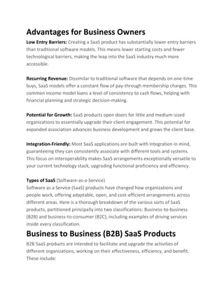 Advantages for Business Owners
Low Entry Barriers: Creating a SaaS product has substantially lower entry barriers
than traditional software models. This means lower starting costs and fewer
technological barriers, making the leap into the SaaS industry much more
accessible.
Recurring Revenue: Dissimilar to traditional software that depends on one-time
buys, SaaS models offer a constant flow of pay-through membership charges. This
common income model loans a level of consistency to cash flows, helping with
financial planning and strategic decision-making.
Potential for Growth: SaaS products open doors for little and medium-sized
organizations to essentially upgrade their client engagement. This potential for
expanded association advances business development and grows the client base.
Integration-Friendly: Most SaaS applications are built with integration in mind,
guaranteeing they can consistently associate with different tools and systems.
This focus on interoperability makes SaaS arrangements exceptionally versatile to
your current technology stack, upgrading functional proficiency and efficiency.
Types of SaaS (Software-as-a-Service)
Software as a Service (SaaS) products have changed how organizations and
people work, offering adaptable, open, and cost-efficient arrangements across
different areas. Here is a thorough breakdown of the various sorts of SaaS
products, partitioned principally into two classifications: Business-to-business
(B2B) and business-to-consumer (B2C), including examples of driving services
inside every classification.
Business to Business (B2B) SaaS Products
B2B SaaS products are intended to facilitate and upgrade the activities of
different organizations, working on their effectiveness, efficiency, and benefit.
These include:
 