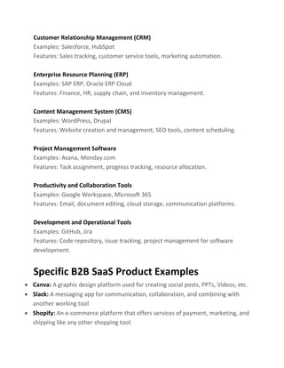 Customer Relationship Management (CRM)
Examples: Salesforce, HubSpot
Features: Sales tracking, customer service tools, marketing automation.
Enterprise Resource Planning (ERP)
Examples: SAP ERP, Oracle ERP Cloud
Features: Finance, HR, supply chain, and inventory management.
Content Management System (CMS)
Examples: WordPress, Drupal
Features: Website creation and management, SEO tools, content scheduling.
Project Management Software
Examples: Asana, Monday.com
Features: Task assignment, progress tracking, resource allocation.
Productivity and Collaboration Tools
Examples: Google Workspace, Microsoft 365
Features: Email, document editing, cloud storage, communication platforms.
Development and Operational Tools
Examples: GitHub, Jira
Features: Code repository, issue tracking, project management for software
development.
Specific B2B SaaS Product Examples
• Canva: A graphic design platform used for creating social posts, PPTs, Videos, etc.
• Slack: A messaging app for communication, collaboration, and combining with
another working tool
• Shopify: An e-commerce platform that offers services of payment, marketing, and
shipping like any other shopping tool.
 