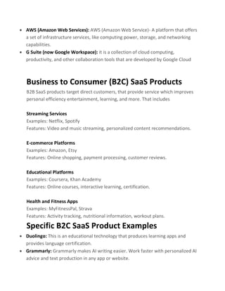 • AWS (Amazon Web Services): AWS (Amazon Web Service)- A platform that offers
a set of infrastructure services, like computing power, storage, and networking
capabilities.
• G Suite (now Google Workspace): it is a collection of cloud computing,
productivity, and other collaboration tools that are developed by Google Cloud
Business to Consumer (B2C) SaaS Products
B2B SaaS products target direct customers, that provide service which improves
personal efficiency entertainment, learning, and more. That includes
Streaming Services
Examples: Netflix, Spotify
Features: Video and music streaming, personalized content recommendations.
E-commerce Platforms
Examples: Amazon, Etsy
Features: Online shopping, payment processing, customer reviews.
Educational Platforms
Examples: Coursera, Khan Academy
Features: Online courses, interactive learning, certification.
Health and Fitness Apps
Examples: MyFitnessPal, Strava
Features: Activity tracking, nutritional information, workout plans.
Specific B2C SaaS Product Examples
• Duolingo: This is an educational technology that produces learning apps and
provides language certification.
• Grammarly: Grammarly makes AI writing easier. Work faster with personalized AI
advice and text production in any app or website.
 