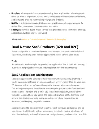 • Dropbox: allows you to keep projects moving from any location, allowing you to
focus on what is important. Access work, collaborate with coworkers and clients,
and complete projects swiftly using your phone or tablet.
• Netflix: is a streaming service that provides a wide range of award-winning TV
series, films, animation, documentaries, and more.
• Spotify: Spotify is a digital music service that provides access to millions of songs,
podcasts and videos all over the world
Also Read: What is Custom Software? Benefits & Examples
Dual Nature SaaS Products (B2B and B2C)
Some SaaS products consistently serve both business customers and individual
customers, exhibiting their flexible applications across various user bases.
Trello
An electronic, Kanban-style, list-production application that is both a #1 among
businesses for project executives and people for personal task tracking.
SaaS Applications Architecture
SaaS is an approach to utilizing software online without installing anything. It
works by running software on an organization’s servers rather than on your own
PC. You can utilize this software through the internet with a web browser.
This arrangement parts the software into two principal parts: the front end and
the back end. The front end is what you see and connect with, similar to the
website’s look and how you use it. The back end is where all the technical stuff
occurs, like storing your data safely, ensuring everything moves along as
expected, and keeping the product secure.
SaaS is designed to be not difficult to get to, work well even as it grows, and be
safe to use. It additionally utilizes some savvy tech tricks to deal with loads of
users immediately, make refreshes more straightforward, and set aside cash. This
 