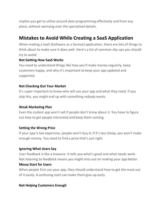 implies you get to utilize around date programming effectively and from any
place, without worrying over the specialized details.
Mistakes to Avoid While Creating a SaaS Application
When making a SaaS (Software as a Service) application, there are lots of things to
think about to make sure it does well. Here’s a list of common slip-ups you should
try to avoid:
Not Getting How SaaS Works
You need to understand things like how you’ll make money regularly, keep
customers happy, and why it’s important to keep your app updated and
supported.
Not Checking Out Your Market
It’s super important to know who will use your app and what they need. If you
skip this, you might end up with something nobody wants.
Weak Marketing Plan
Even the coolest app won’t sell if people don’t know about it. You have to figure
out how to get people interested and keep them coming.
Setting the Wrong Price
If your app is too expensive, people won’t buy it; if it’s too cheap, you won’t make
enough money. You need to find a price that’s just right.
Ignoring What Users Say
User feedback is like a treasure. It tells you what’s good and what needs work.
Not listening to feedback means you might miss out on making your app better.
Messy Start for Users
When people first use your app, they should understand how to get the most out
of it easily. A confusing start can make them give up early.
Not Helping Customers Enough
 