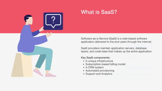 What is SaaS?
Reason 1
Why is “now” the best time for your
company to rise and go to the next level?
Reason 2
What are the trends these days that make
your product or service possible?
A unique infrastructure
Subscription-based billing model
A CRM system
Automated provisioning
Support and Analytics
Software-as-a-Service (SaaS) is a web-based software
application delivered to the end-users through the internet.
SaaS providers maintain application servers, database
layers, and code base that makes up the entire application.
Key SaaS components:
 