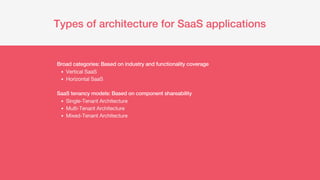 Types of architecture for SaaS applications
Vertical SaaS
Horizontal SaaS
Single-Tenant Architecture
Multi-Tenant Architecture
Mixed-Tenant Architecture
Broad categories: Based on industry and functionality coverage
SaaS tenancy models: Based on component shareability
 
