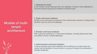 Models of multi-
tenant
architecture
1. Database per tenant
In this model, a tenant does get their own database, however, these databases in
the same resource groups are divisible into flexible pools.
2. Single multi-tenant database
Similar to the multi-tenant architecture, this model simply consists of multiple tenant
identifier columns within the database.
3. Sharded multi-tenant database
With a growing workload on a multi-tenant database, sharding splits tenant data
and stores it across multiple databases.
4. Hybrid sharded multi-tenant database
A hybrid sharded multi-tenant database can be defined as a model where the
vendor has the flexibility to move tenants or a group of tenants into dedicated or
sharded databases.
 