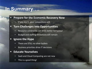 In Summary….
In Summary….

   Prepare for the Economic Recovery Now
     •   If you don’t, your competitors will

   Turn Challenges into Opportunities
     •   Resource constraints can drive better behaviour
     •   Budget and staffing limitations will remain

   Ignore the Hype
     •   There are STILL no silver bullets
     •   Business priorities drive IT decisions

   Educate Yourselves
     •   SaaS and Cloud Computing are not new
     •   This is a good thing!


                                                           11
 