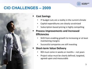 CIO CHALLENGES – 2009

             Cost Savings
               •   IT budget cuts are a reality in the current climate
               •   Capital expenditures are closely scrutinized
               •   Subscription-based pricing is highly compelling
             Process Improvements and Increased
              Efficiencies
               •   Shift from enabling growth to increasing or at least
                   maintaining margins
               •   Successful companies are still investing
             Short-term Value Delivery
               •   ROI must come in weeks or months – not years
               •   Project value must be clearly defined, targeted,
                   agreed-upon and measurable

                                                                      3
 