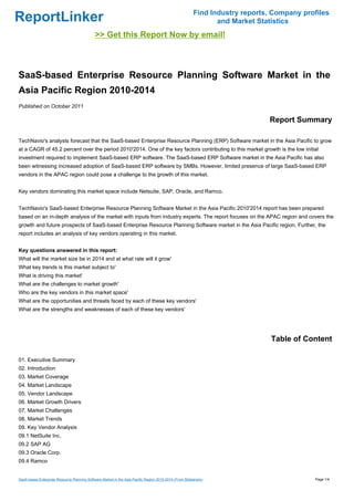 Find Industry reports, Company profiles
ReportLinker                                                                                                   and Market Statistics
                                             >> Get this Report Now by email!



SaaS-based Enterprise Resource Planning Software Market in the
Asia Pacific Region 2010-2014
Published on October 2011

                                                                                                                             Report Summary

TechNavio's analysts forecast that the SaaS-based Enterprise Resource Planning (ERP) Software market in the Asia Pacific to grow
at a CAGR of 45.2 percent over the period 2010'2014. One of the key factors contributing to this market growth is the low initial
investment required to implement SaaS-based ERP software. The SaaS-based ERP Software market in the Asia Pacific has also
been witnessing increased adoption of SaaS-based ERP software by SMBs. However, limited presence of large SaaS-based ERP
vendors in the APAC region could pose a challenge to the growth of this market.


Key vendors dominating this market space include Netsuite, SAP, Oracle, and Ramco.


TechNavio's SaaS-based Enterprise Resource Planning Software Market in the Asia Pacific 2010'2014 report has been prepared
based on an in-depth analysis of the market with inputs from industry experts. The report focuses on the APAC region and covers the
growth and future prospects of SaaS-based Enterprise Resource Planning Software market in the Asia Pacific region. Further, the
report includes an analysis of key vendors operating in this market.


Key questions answered in this report:
What will the market size be in 2014 and at what rate will it grow'
What key trends is this market subject to'
What is driving this market'
What are the challenges to market growth'
Who are the key vendors in this market space'
What are the opportunities and threats faced by each of these key vendors'
What are the strengths and weaknesses of each of these key vendors'




                                                                                                                              Table of Content

01. Executive Summary
02. Introduction
03. Market Coverage
04. Market Landscape
05. Vendor Landscape
06. Market Growth Drivers
07. Market Challenges
08. Market Trends
09. Key Vendor Analysis
09.1 NetSuite Inc.
09.2 SAP AG
09.3 Oracle Corp.
09.4 Ramco


SaaS-based Enterprise Resource Planning Software Market in the Asia Pacific Region 2010-2014 (From Slideshare)                            Page 1/4
 