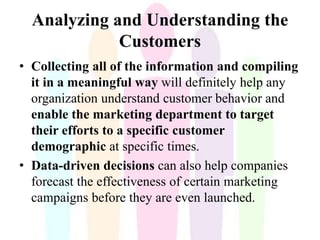Analyzing and Understanding the
Customers
• Collecting all of the information and compiling
it in a meaningful way will definitely help any
organization understand customer behavior and
enable the marketing department to target
their efforts to a specific customer
demographic at specific times.
• Data-driven decisions can also help companies
forecast the effectiveness of certain marketing
campaigns before they are even launched.
 