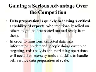 Gaining a Serious Advantage Over
the Competition
• Data preparation is quickly becoming a critical
capability of experts, who traditionally relied on
others to get the data sorted out and ready from
them.
• In order to transform unsorted data into
information on demand, people doing customer
targeting, risk analysis and marketing operations
will need the necessary tools and skills to handle
self-service data preparation at scale.
 