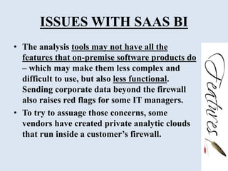 ISSUES WITH SAAS BI
• The analysis tools may not have all the
features that on-premise software products do
– which may make them less complex and
difficult to use, but also less functional.
Sending corporate data beyond the firewall
also raises red flags for some IT managers.
• To try to assuage those concerns, some
vendors have created private analytic clouds
that run inside a customer’s firewall.
 