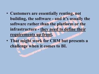 • Customers are essentially renting, not
building, the software - and it’s usually the
software rather than the platform or the
infrastructure - they need to define their
requirements up front.
• That might work for CRM but presents a
challenge when it comes to BI.
 