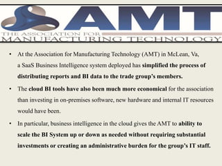 • At the Association for Manufacturing Technology (AMT) in McLean, Va,
a SaaS Business Intelligence system deployed has simplified the process of
distributing reports and BI data to the trade group’s members.
• The cloud BI tools have also been much more economical for the association
than investing in on-premises software, new hardware and internal IT resources
would have been.
• In particular, business intelligence in the cloud gives the AMT to ability to
scale the BI System up or down as needed without requiring substantial
investments or creating an administrative burden for the group’s IT staff.
 