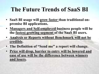 The Future Trends of SaaS BI
• SaaS BI usage will grow faster than traditional on-
premise BI applications.
• Managers and Self-employed business people will be
the fastest growing segment of the SaaS BI users.
• Analysis or Reports without Benchmark will not be
credible.
• The Definition of “Send me” a report will change.
• Price will drop, barrier to entry will be lowered and
ease of use will be the difference between winners
and losers.
 