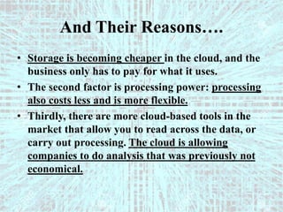 And Their Reasons….
• Storage is becoming cheaper in the cloud, and the
business only has to pay for what it uses.
• The second factor is processing power: processing
also costs less and is more flexible.
• Thirdly, there are more cloud-based tools in the
market that allow you to read across the data, or
carry out processing. The cloud is allowing
companies to do analysis that was previously not
economical.
 