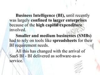 Business Intelligence (BI), until recently
was largely confined to larger enterprises
because of the high capital expenditure
involved.
Smaller and medium businesses (SMBs)
had to rely on tools like spreadsheets for their
BI requirement needs.
All this has changed with the arrival of
SaaS BI - BI delivered as software-as-a-
service.
 