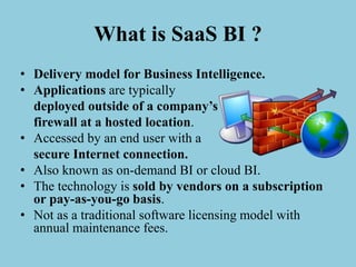 What is SaaS BI ?
• Delivery model for Business Intelligence.
• Applications are typically
deployed outside of a company’s
firewall at a hosted location.
• Accessed by an end user with a
secure Internet connection.
• Also known as on-demand BI or cloud BI.
• The technology is sold by vendors on a subscription
or pay-as-you-go basis.
• Not as a traditional software licensing model with
annual maintenance fees.
 
