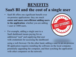 BENEFITS
SaaS BI and the cost of a single user
• SaaS BI offers one significant benefit over
on-premise applications: they are much
easier and more cost-efficient adding users
to the application, whether you are adding
1 user or 1000 users.
• For example, adding a single user to a
SaaS dashboard means paying for an
additional "seat" and supplying that user
with credentials for accessing the dashboard
using a web browser. On the other hand, adding a user to an on-premise
BI application requires installing the software on the local computer,
potentially upgrading the computer, and then synching the application
with other computers on the network.
 