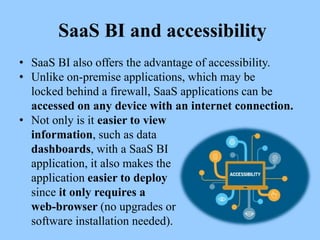 SaaS BI and accessibility
• SaaS BI also offers the advantage of accessibility.
• Unlike on-premise applications, which may be
locked behind a firewall, SaaS applications can be
accessed on any device with an internet connection.
• Not only is it easier to view
information, such as data
dashboards, with a SaaS BI
application, it also makes the
application easier to deploy
since it only requires a
web-browser (no upgrades or
software installation needed).
 