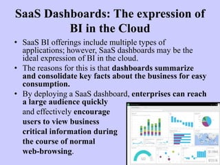 SaaS Dashboards: The expression of
BI in the Cloud
• SaaS BI offerings include multiple types of
applications; however, SaaS dashboards may be the
ideal expression of BI in the cloud.
• The reasons for this is that dashboards summarize
and consolidate key facts about the business for easy
consumption.
• By deploying a SaaS dashboard, enterprises can reach
a large audience quickly
and effectively encourage
users to view business
critical information during
the course of normal
web-browsing.
 