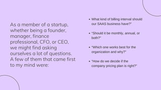 As a member of a startup,
whether being a founder,
manager, finance
professional, CFO, or CEO,
we might find asking
ourselves a lot of questions.
A few of them that came first
to my mind were:
What kind of billing interval should
our SAAS business have?”
“Should it be monthly, annual, or
both?”
“Which one works best for the
organization and why?”
“How do we decide if the
company pricing plan is right?”
 