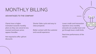 MONTHLY BILLING
ADVANTAGES TO THE COMPANY
Clients have a higher
inclination towards monthly
plans as they can cancel at any
moment and lower prices
appear friendlier
Not required to offer upfront
discounts
Shorter Sales cycle and easy to
close prospects
Better contact with the customer
and overall experience
Lower credit card transaction
rejections since monthly
amounts are usually lower and
go through lower credit limits
Real-time performance of the
service
 