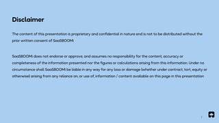 2
Disclaimer
The content of this presentation is proprietary and confidential in nature end is not to be distributed without the
prior written consent of SaaSBOOMi
SaaSBOOMi does not endorse or approve, and assumes no responsibility for the content, accuracy or
completeness of the information presented nor the figures or calculations arising from this information. Under no
circumstance shall SaaSBOOMi be liable in any way for any loss or damage (whether under contract, tort, equity or
otherwise) arising from any reliance on, or use of, information / content available on this page in this presentation
 