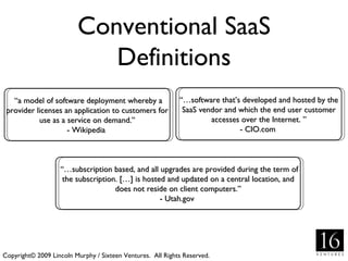Conventional SaaS Definitions Copyright© 2009 Lincoln Murphy / Sixteen Ventures.  All Rights Reserved. “ a model of software deployment whereby a provider licenses an application to customers for use as a service on demand.” - Wikipedia  “… software that’s developed and hosted by the SaaS vendor and which the end user customer accesses over the Internet. ” - CIO.com  “… subscription based, and all upgrades are provided during the term of the subscription. […] is hosted and updated on a central location, and does not reside on client computers.” - Utah.gov  