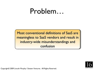 Problem… Copyright© 2009 Lincoln Murphy / Sixteen Ventures.  All Rights Reserved. Most conventional definitions of SaaS are meaningless to SaaS vendors and result in industry-wide misunderstandings and confusion 