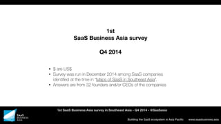 www.saasbusiness.asiaBuilding the SaaS ecosystem in Asia Paciﬁc
1st SaaS Business Asia survey in Southeast Asia - Q4 2014 - @SaaSasia
1st
SaaS Business Asia survey
Q4 2014
• $ are US$
• Survey was run in December 2014 among SaaS companies
identiﬁed at the time in “Maps of SaaS in Southeast Asia”.
• Answers are from 32 founders and/or CEOs of the companies
 