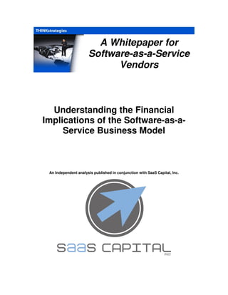 A Whitepaper for
                      Software-as-a-Service
                            Vendors



  Understanding the Financial
Implications of the Software-as-a-
     Service Business Model



 An Independent analysis published in conjunction with SaaS Capital, Inc.
 
