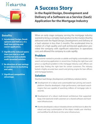 case studies           A Success Story
                                in the Rapid Design, Development and
                                Delivery of a Software as a Service (SaaS)
                                Application for the Mortgage Industry



Bene ts                         When an early stage company serving the mortgage industry
                                wanted to bring a complex SaaS product to the market, Ekartha
 Accelerated Design, Devel-
                                delivered with the Rapid Design, Development and Delivery of
 opment and Delivery of a
 SaaS loan pricing and          a SaaS solution in less than 5 months. The accelerated time to
 search application.            market of a high quality and well architected application pro-
                                vided the company with significant reductions in operations
 Significantly reduced opera-   cost, and allowed the company to scale rapidly.
 tions cost due to a well
 architected and scalable       Problem
 multi-tenanted solution.       The customer wanted to provide a scalable and highly customizable Loan
                                search and pricing application in record time. Finding the right loan and
 Re-direction of cost savings   price is a significant problem in the mortgage industry. Loan officers can
 in operations to marketing     spend days finding the right loan for certain customers. The industry
 and sales.                     lacked a highly accurate loan search and pricing engine for loan officers
                                and mortgage bankers.
 Significant competitive
 advantage.                     Solution
                                Ekartha’s SaaS Design, Development, and Delivery solutions led to:

                                   Development of a robust and customizable loan pricing and search
                                   platform. Ekartha developed a high performance, rule-based search
                                   engine that was capable of searching millions of mortgage rules in
                                   seconds.

                                   Development of a robust multi-tenant architecture that supported
                                   large, mid-sized and small customers on a shared software and hard-
                                   ware infrastructure.

                                   Ekartha developed a robust metadata driven architecture to allow for
                                   robust and easy customization of the object model, user interface,
                                   and workflow for all clients on the same infrastructure.
 