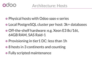 Architecture: Hosts
o Physical hosts with Odoo saas-x series
o Local PostgreSQL cluster per host: 3k+ databases
o Off-the-shelf hardware: e.g. Xeon E3 8c/16t,
64GB RAM, SAS Raid-1
o Provisioning in tier1 DC: less than 1h
o 8 hosts in 3 continents and counting
o Fully scripted maintenance
 