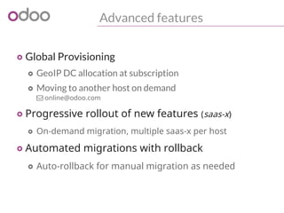 Advanced features
o Global Provisioning
o GeoIP DC allocation at subscription
o Moving to another host on demand
 online@odoo.com
o Progressive rollout of new features (saas-x)
o On-demand migration, multiple saas-x per host
o Automated migrations with rollback
o Auto-rollback for manual migration as needed
 