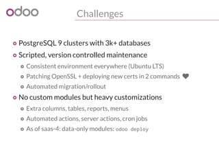 Challenges
o PostgreSQL 9 clusters with 3k+ databases
o Scripted, version controlled maintenance
o Consistent environment everywhere (Ubuntu LTS)
o Patching OpenSSL + deploying new certs in 2 commands 
o Automated migration/rollout
o No custom modules but heavy customizations
o Extra columns, tables, reports, menus
o Automated actions, server actions, cron jobs
o As of saas-4: data-only modules: odoo deploy
 
