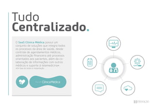 Tudo
Centralizado.
O SaaS Clínica Médica possui um
conjunto de soluções que integra todos
os processos da área de saúde, desde
controle de agendamentos médicos,
administração ﬁnanceira até processos
orientados aos pacientes, além da co-
laboração de informações com outros
médicos e suporte à telemedicina*.
*Em fase de testes e implantação.
 