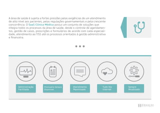 A área de saúde é sujeita a fortes pressões pelas exigências de um atendimento
de alto nível aos pacientes, pelas regulações governamentais e pela crescente
concorrência. O SaaS Clínica Médica possui um conjunto de soluções que
integra todos os processos da área de saúde, desde o controle de agendamen-
tos, gestão de casos, prescrições e formulários de acordo com cada especiali-
dade, atendimento ao TISS até os processos orientados à gestão administrativa
e ﬁnanceira.
Prontuário Sempre
Disponível
Sempre
Atualizado
Atendimento
Maximizado
Tudo Via
Internet
Administração
Facilitada
 