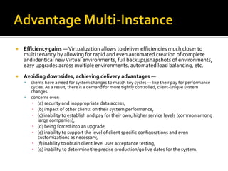    Efficiency gains — Virtualization allows to deliver efficiencies much closer to
    multi tenancy by allowing for rapid and even automated creation of complete
    and identical new Virtual environments, full backups/snapshots of environments,
    easy upgrades across multiple environments, automated load balancing, etc.
   Avoiding downsides, achieving delivery advantages —
       clients have a need for system changes to match key cycles — like their pay for performance
        cycles. As a result, there is a demand for more tightly controlled, client-unique system
        changes.
       concerns over:
        ▪ (a) security and inappropriate data access,
        ▪ (b) impact of other clients on their system performance,
        ▪ (c) inability to establish and pay for their own, higher service levels (common among
          large companies),
        ▪ (d) being forced into an upgrade,
        ▪ (e) inability to support the level of client specific configurations and even
          customizations as necessary,
        ▪ (f) inability to obtain client level user acceptance testing,
        ▪ (g) inability to determine the precise production/go live dates for the system.
 