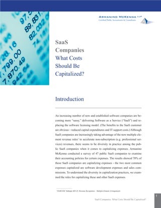 SaaS
Companies
What Costs
Should Be
Capitalized?



Introduction

An increasing number of new and established software companies are be-
coming more “sassy,” delivering Software as a Service (“SaaS”) and re-
placing the software licensing model. (The benefits to the SaaS customer
are obvious—reduced capital expenditures and IT support costs.) Although
SaaS companies are increasingly taking advantage of the new multiple ele-
ment revenue rules1 to accelerate non-subscription (e.g. professional ser-
vices) revenues, there seems to be diversity in practice among the pub-
lic SaaS companies when it comes to capitalizing expenses. Armanino
McKenna conducted a survey of 47 public SaaS companies to examine
their accounting policies for certain expenses. The results showed 70% of
those SaaS companies are capitalizing expenses - the two most common
expenses capitalized are software development expenses and sales com-
missions. To understand the diversity in capitalization practices, we exam-
ined the rules for capitalizing these and other SaaS expenses.



1
    FASB ASC Subtopic 605-25, Revenue Recognition – Multiple-Element Arrangements

                                                                                                      1
                                                  SaaS Companies: What Costs Should Be Capitalized?
 