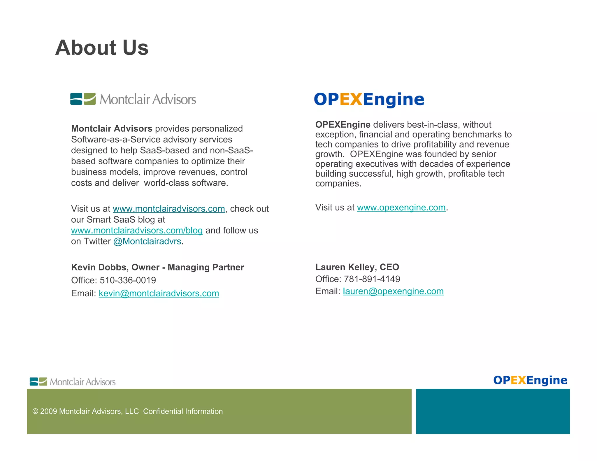 About Us


           Montclair Advisors provides personalized           OPEXEngine delivers best-in-class, without
                                                              exception, financial and operating benchmarks to
           Software-as-a-Service advisory services
                                                              tech companies to drive profitability and revenue
           designed to help SaaS-based and non-SaaS-          growth. OPEXEngine was founded by senior
           based software companies to optimize their         operating executives with decades of experience
           business models, improve revenues, control         building successful, high growth, profitable tech
           costs and deliver world-class software.            companies.

           Visit us at www.montclairadvisors.com, check out   Visit us at www.opexengine.com.
           our Smart SaaS blog at
           www.montclairadvisors.com/blog and follow us
           on Twitter @Montclairadvrs.

           Kevin Dobbs, Owner - Managing Partner              Lauren Kelley, CEO
           Office: 510-336-0019                               Office: 781-891-4149
           Email: kevin@montclairadvisors.com                 Email: lauren@opexengine.com




© 2009 Montclair Advisors, LLC Confidential Information
 