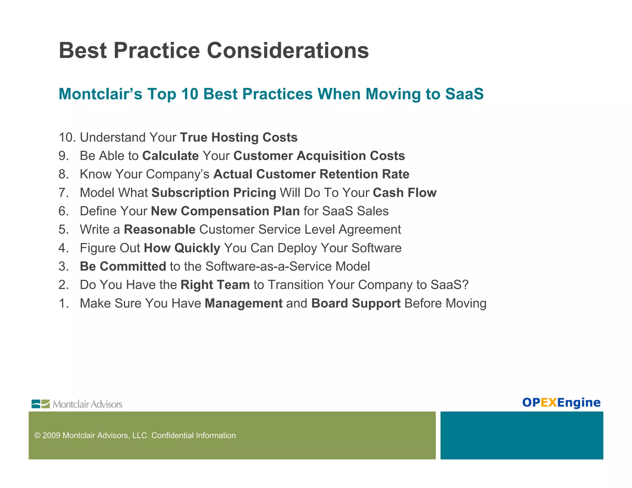 Best Practice Considerations
      Montclair’s Top 10 Best Practices When Moving to SaaS

      10. Understand Your True Hosting Costs
      9. Be Able to Calculate Your Customer Acquisition Costs
      8. Know Your Company’s Actual Customer Retention Rate
      7. Model What Subscription Pricing Will Do To Your Cash Flow
      6. Define Your New Compensation Plan for SaaS Sales
      5. Write a Reasonable Customer Service Level Agreement
      4. Figure Out How Quickly You Can Deploy Your Software
      3. Be Committed to the Software-as-a-Service Model
      2. Do You Have the Right Team to Transition Your Company to SaaS?
      1. Make Sure You Have Management and Board Support Before Moving




© 2009 Montclair Advisors, LLC Confidential Information
 