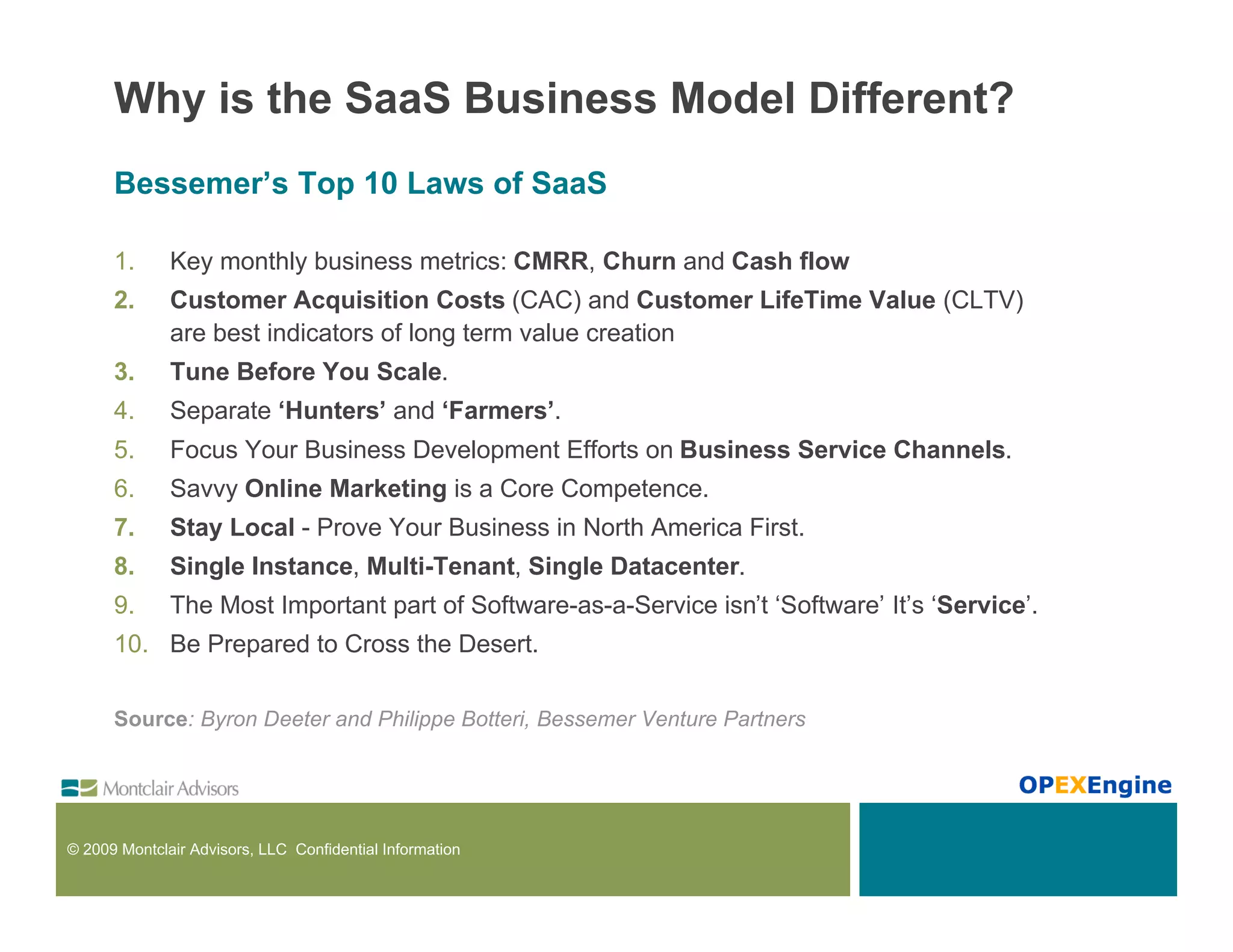 Why is the SaaS Business Model Different?
      Bessemer’s Top 10 Laws of SaaS

      1.      Key monthly business metrics: CMRR, Churn and Cash flow
      2.      Customer Acquisition Costs (CAC) and Customer LifeTime Value (CLTV)
              are best indicators of long term value creation
      3.      Tune Before You Scale.
      4.      Separate ‘Hunters’ and ‘Farmers’.
      5.      Focus Your Business Development Efforts on Business Service Channels.
      6.      Savvy Online Marketing is a Core Competence.
      7.      Stay Local - Prove Your Business in North America First.
      8.      Single Instance, Multi-Tenant, Single Datacenter.
      9.      The Most Important part of Software-as-a-Service isn’t ‘Software’ It’s ‘Service’.
      10. Be Prepared to Cross the Desert.

      Source: Byron Deeter and Philippe Botteri, Bessemer Venture Partners




© 2009 Montclair Advisors, LLC Confidential Information
 