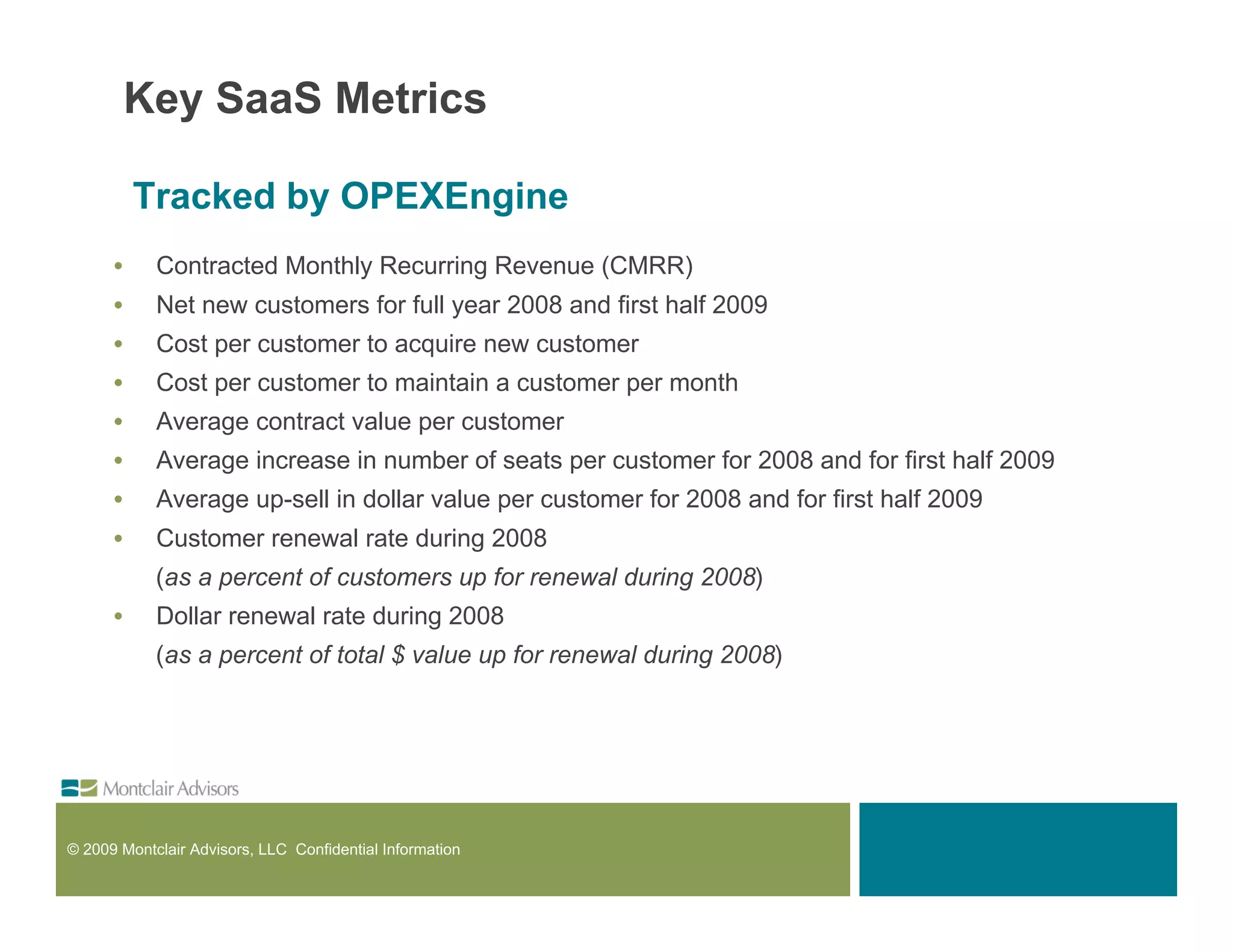 Key SaaS Metrics

          Tracked by OPEXEngine
      •     Contracted Monthly Recurring Revenue (CMRR)
      •     Net new customers for full year 2008 and first half 2009
      •     Cost per customer to acquire new customer
      •     Cost per customer to maintain a customer per month
      •     Average contract value per customer
      •     Average increase in number of seats per customer for 2008 and for first half 2009
      •     Average up-sell in dollar value per customer for 2008 and for first half 2009
      •     Customer renewal rate during 2008
            (as a percent of customers up for renewal during 2008)
      •     Dollar renewal rate during 2008
            (as a percent of total $ value up for renewal during 2008)




© 2009 Montclair Advisors, LLC Confidential Information
 