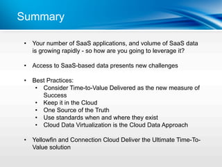 Summary

 •  Your number of SaaS applications, and volume of SaaS data
    is growing rapidly - so how are you going to leverage it?

 •  Access to SaaS-based data presents new challenges

 •  Best Practices:
     •  Consider Time-to-Value Delivered as the new measure of
        Success
     •  Keep it in the Cloud
     •  One Source of the Truth
     •  Use standards when and where they exist
     •  Cloud Data Virtualization is the Cloud Data Approach

 •  Yellowfin and Connection Cloud Deliver the Ultimate Time-To-
    Value solution
 