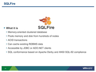 SQLFire




 What it is
  • Memory-oriented clustered database
  • Pools memory and disk from hundreds of nodes
  • ACID transactions
  • Can cache existing RDBMS data
  • Accessible by JDBC or ADO.NET clients
  • SQL conformance based on Apache Derby and ANSI SQL-92 compliance




21
 