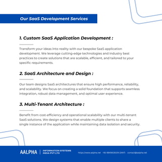 https://www.aalpha.net contact@aalpha.net
+91-9845619104 (24X7)
Our SaaS Development Services
1. Custom SaaS Application Development :
2. SaaS Architecture and Design :
3. Multi-Tenant Architecture :
Transform your ideas into reality with our bespoke SaaS application
development. We leverage cutting-edge technologies and industry best
practices to create solutions that are scalable, efficient, and tailored to your
specific requirements.
Our team designs SaaS architectures that ensure high performance, reliability,
and scalability. We focus on creating a solid foundation that supports seamless
integration, robust data management, and optimal user experience.
Benefit from cost-efficiency and operational scalability with our multi-tenant
SaaS solutions. We design systems that enable multiple clients to share a
single instance of the application while maintaining data isolation and security.
 