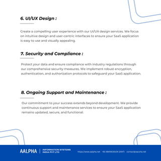 6. UI/UX Design :
7. Security and Compliance :
8. Ongoing Support and Maintenance :
Create a compelling user experience with our UI/UX design services. We focus
on intuitive design and user-centric interfaces to ensure your SaaS application
is easy to use and visually appealing.
Protect your data and ensure compliance with industry regulations through
our comprehensive security measures. We implement robust encryption,
authentication, and authorization protocols to safeguard your SaaS application.
Our commitment to your success extends beyond development. We provide
continuous support and maintenance services to ensure your SaaS application
remains updated, secure, and functional.
https://www.aalpha.net contact@aalpha.net
+91-9845619104 (24X7)
 